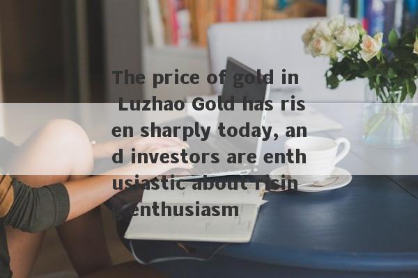 The price of gold in Luzhao Gold has risen sharply today, and investors are enthusiastic about rising enthusiasm