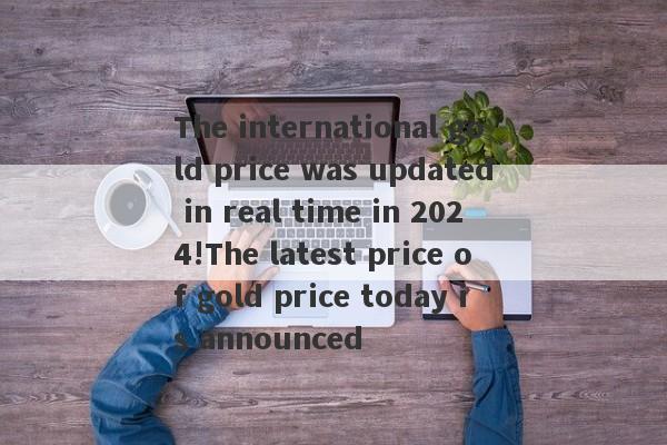 The international gold price was updated in real time in 2024!The latest price of gold price today is announced