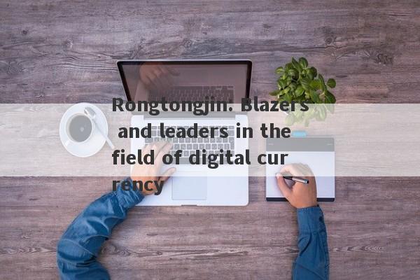 Rongtongjin: Blazers and leaders in the field of digital currency