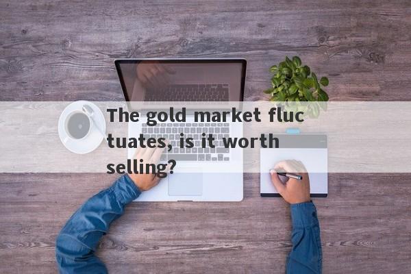 The gold market fluctuates, is it worth selling?