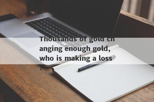 Thousands of gold changing enough gold, who is making a loss?