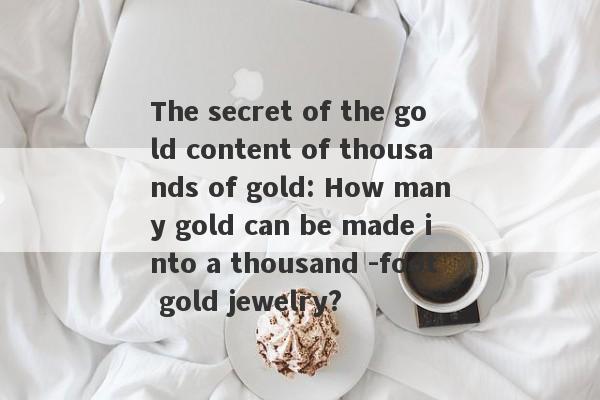 The secret of the gold content of thousands of gold: How many gold can be made into a thousand -foot gold jewelry?