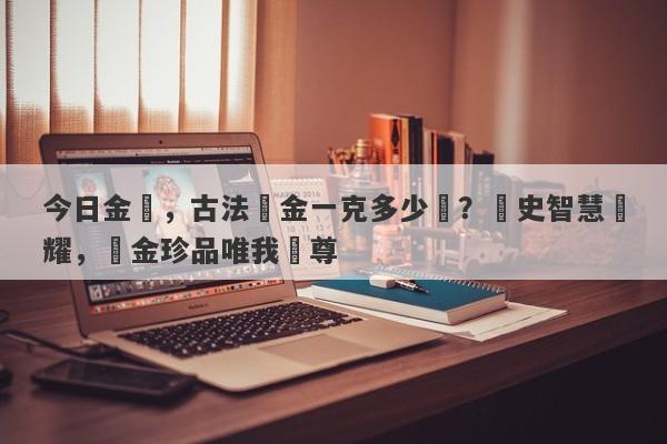 今日金價，古法黃金一克多少錢？歷史智慧閃耀，黃金珍品唯我獨尊