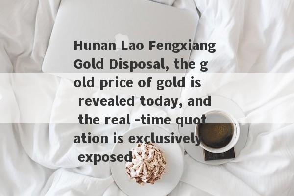 Hunan Lao Fengxiang Gold Disposal, the gold price of gold is revealed today, and the real -time quotation is exclusively exposed