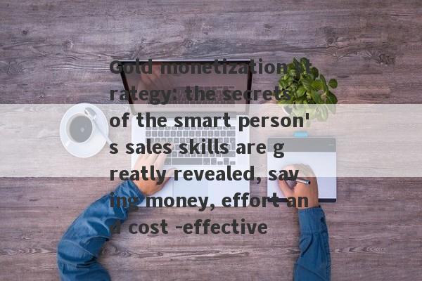 Gold monetization strategy: the secrets of the smart person's sales skills are greatly revealed, saving money, effort and cost -effective