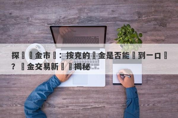 探討黃金市場：按克的黃金是否能達到一口價？黃金交易新趨勢揭秘