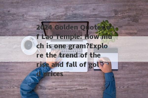 2024 Golden Quotes of Lao Temple: How much is one gram?Explore the trend of the rise and fall of gold prices