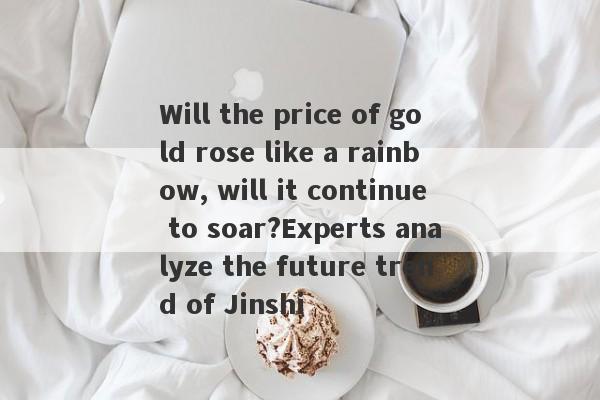 Will the price of gold rose like a rainbow, will it continue to soar?Experts analyze the future trend of Jinshi