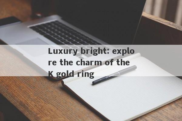 Luxury bright: explore the charm of the K gold ring