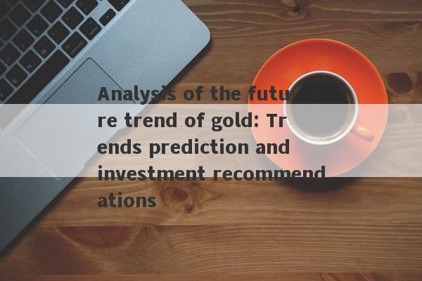 Analysis of the future trend of gold: Trends prediction and investment recommendations