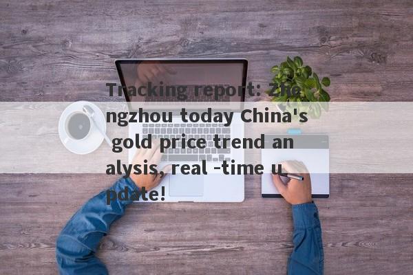 Tracking report: Zhengzhou today China's gold price trend analysis, real -time update!