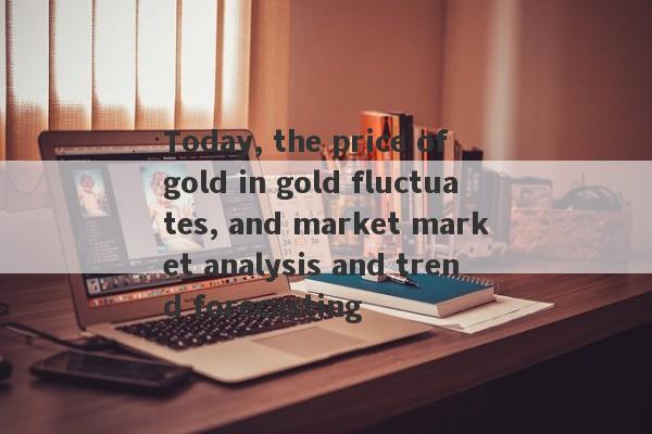 Today, the price of gold in gold fluctuates, and market market analysis and trend forecasting