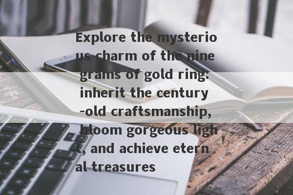 Explore the mysterious charm of the nine grams of gold ring: inherit the century -old craftsmanship, bloom gorgeous light, and achieve eternal treasures