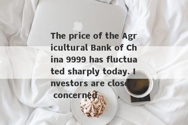 The price of the Agricultural Bank of China 9999 has fluctuated sharply today. Investors are closely concerned