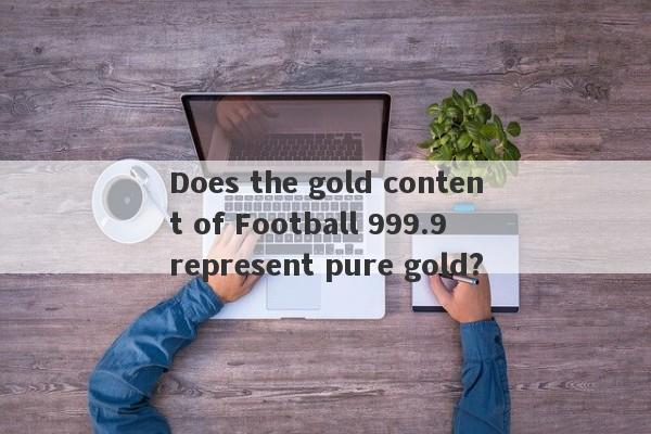 Does the gold content of Football 999.9 represent pure gold?