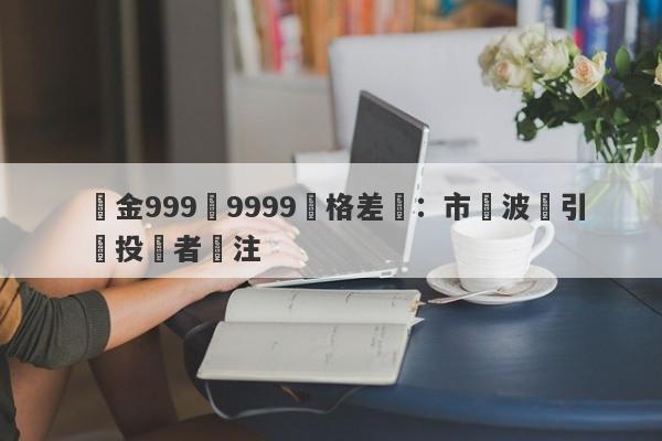 黃金999與9999價格差異：市場波動引發投資者關注