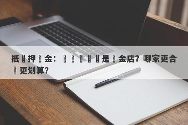 抵質押黃金：選擇當舖還是黃金店？哪家更合適更划算？