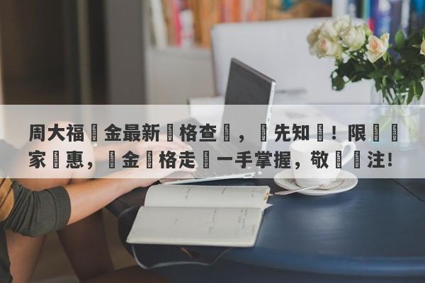 周大福黃金最新價格查詢，搶先知曉！限時獨家優惠，黃金價格走勢一手掌握，敬請關注！