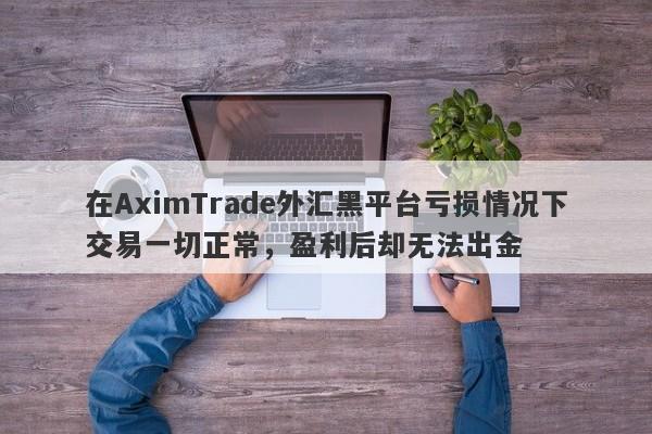 在AximTrade外汇黑平台亏损情况下交易一切正常，盈利后却无法出金