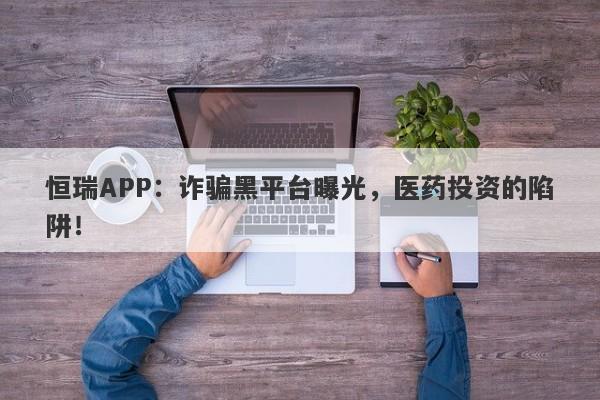 恒瑞APP：诈骗黑平台曝光，医药投资的陷阱！