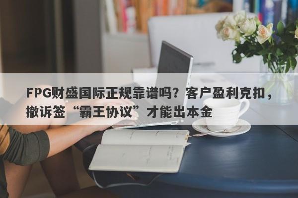 FPG财盛国际正规靠谱吗？客户盈利克扣，撤诉签“霸王协议”才能出本金