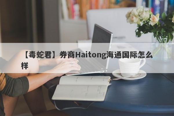 【毒蛇君】券商Haitong海通国际怎么样
