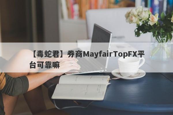 【毒蛇君】券商MayfairTopFX平台可靠嘛
