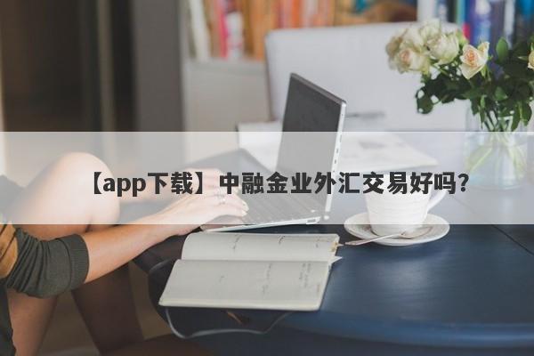 【app下载】中融金业外汇交易好吗？
