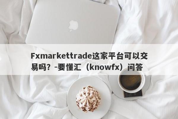 Fxmarkettrade这家平台可以交易吗？-要懂汇（knowfx）问答