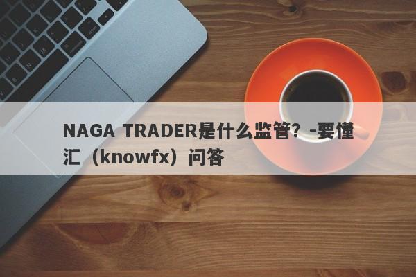 NAGA TRADER是什么监管？-要懂汇（knowfx）问答