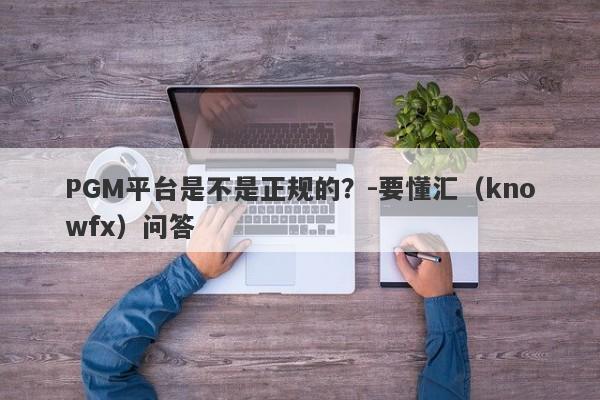 PGM平台是不是正规的？-要懂汇（knowfx）问答