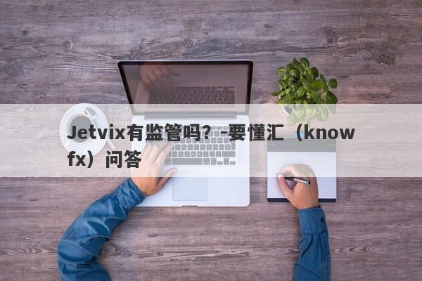 Jetvix有监管吗？-要懂汇（knowfx）问答