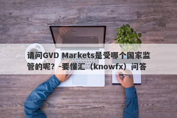 请问GVD Markets是受哪个国家监管的呢？-要懂汇（knowfx）问答