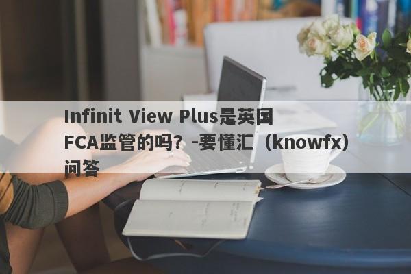 Infinit View Plus是英国FCA监管的吗？-要懂汇（knowfx）问答