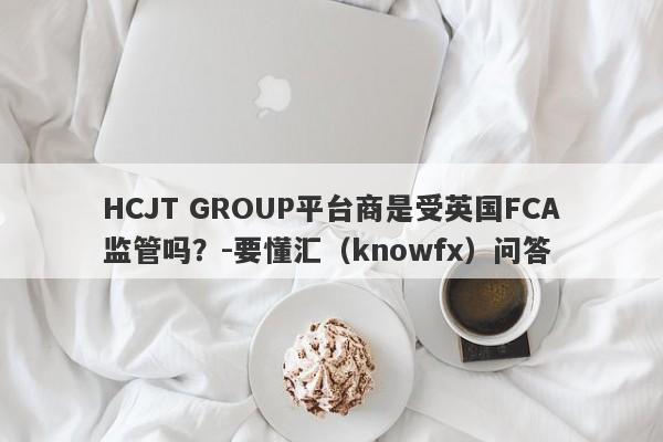 HCJT GROUP平台商是受英国FCA监管吗？-要懂汇（knowfx）问答