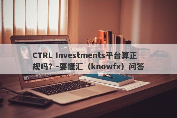 CTRL Investments平台算正规吗？-要懂汇（knowfx）问答