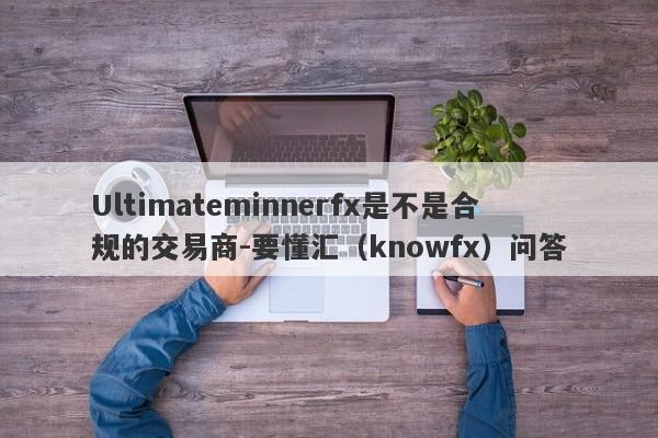 Ultimateminnerfx是不是合规的交易商-要懂汇（knowfx）问答