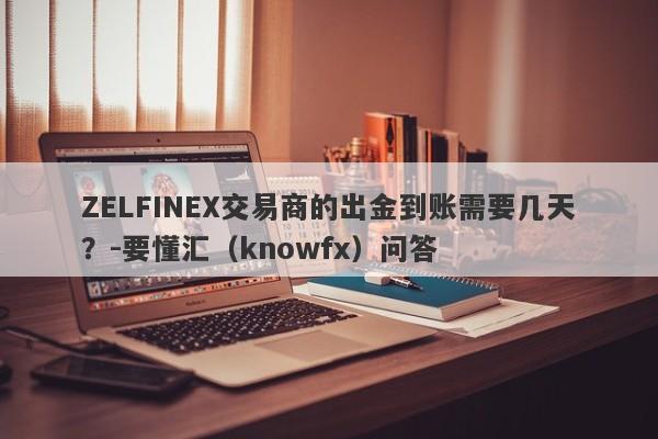 ZELFINEX交易商的出金到账需要几天？-要懂汇（knowfx）问答