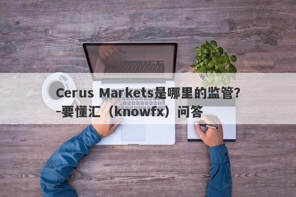 Cerus Markets是哪里的监管？-要懂汇（knowfx）问答