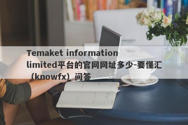 Temaket information limited平台的官网网址多少-要懂汇（knowfx）问答