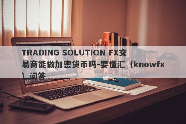 TRADING SOLUTION FX交易商能做加密货币吗-要懂汇（knowfx）问答