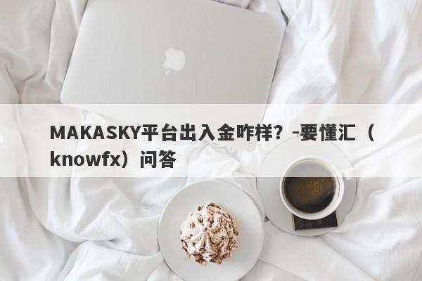 MAKASKY平台出入金咋样？-要懂汇（knowfx）问答