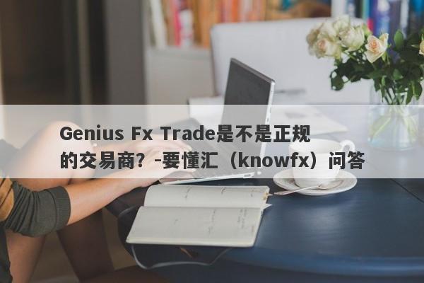 Genius Fx Trade是不是正规的交易商？-要懂汇（knowfx）问答