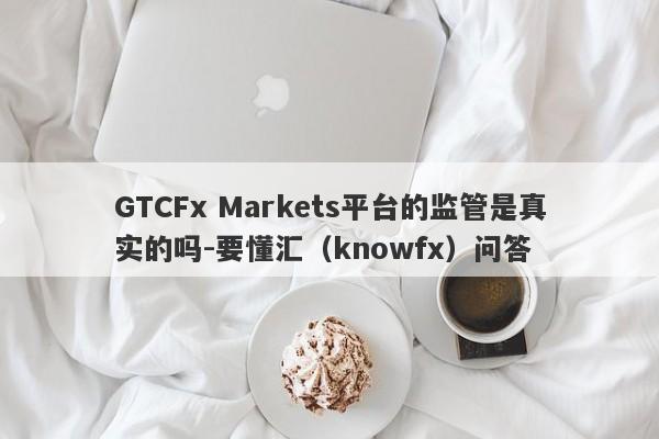 GTCFx Markets平台的监管是真实的吗-要懂汇（knowfx）问答