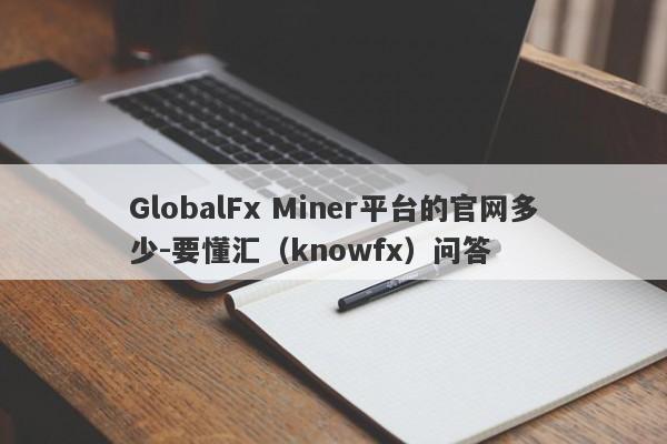 GlobalFx Miner平台的官网多少-要懂汇（knowfx）问答