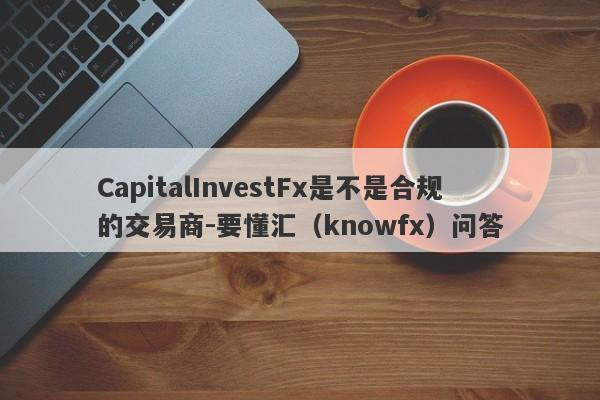 CapitalInvestFx是不是合规的交易商-要懂汇（knowfx）问答