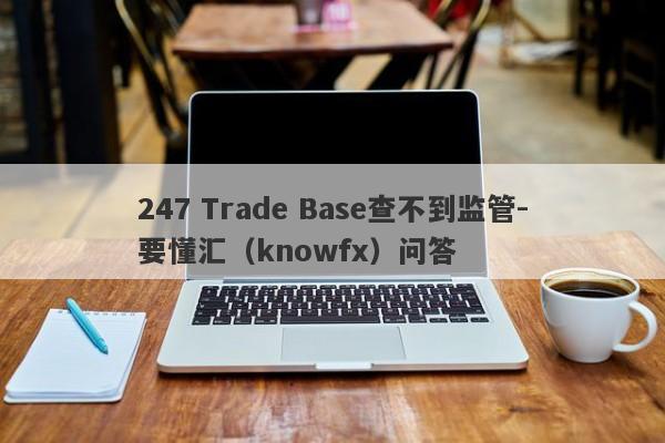 247 Trade Base查不到监管-要懂汇（knowfx）问答