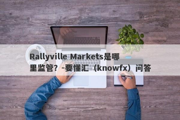 Rallyville Markets是哪里监管？-要懂汇（knowfx）问答