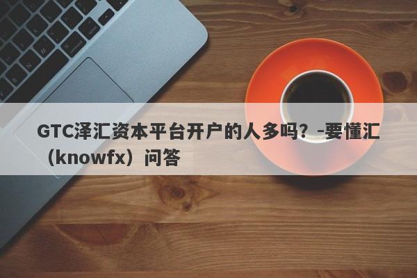 GTC泽汇资本平台开户的人多吗？-要懂汇（knowfx）问答