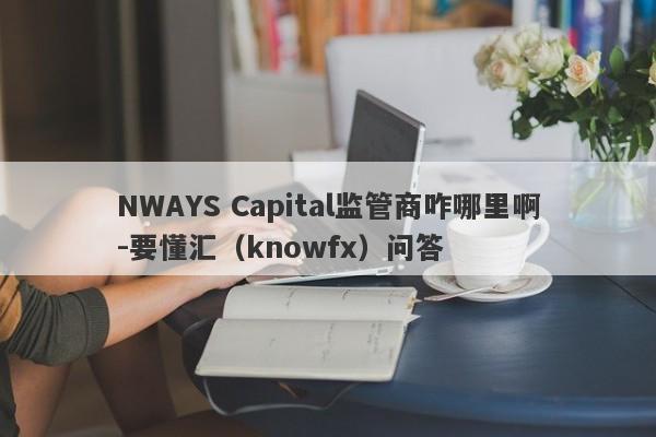 NWAYS Capital监管商咋哪里啊-要懂汇（knowfx）问答